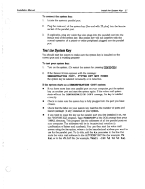 Page 3557. 
: : 
,, 
Installation Manual 
Install the System Key 27 
Tocomxctthesystemkeyz 
1. 
Locate the system’s parallel port. 
2. Plug the male end of the system key (the end with 25 pins) into the female 
socket of the parallel port. 
3. 
If applicable, plug any cable that also plugs into the parallel port into the 
female end of the system key. The system key will not interfere with the 
normal operation of a printer or other peripheral plugged into the parallel 
port. 
Test the System Key 
You should...