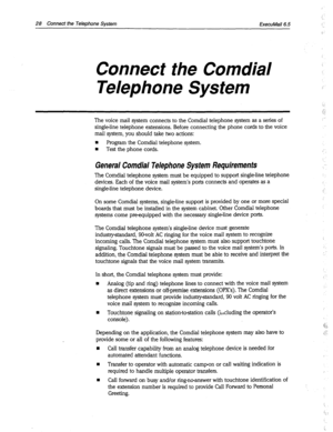 Page 35628 Connect the Telephone System 
ExecuMail6.5 
Connect the Corn&al 
Telephone System 
The voice mail system connects to the Comdial telephone system as a series of 
single-line telephone extensions. Before connecting the phone cords to the voice 
mail system, you should take two actions: 
n Program the Comdial telephone system. 
n Test the phone cords. 
General Comdial Telephone System Requirements 
The Comdial telephone system must be equipped to support single-line telephone 
devices. Each of the voice...