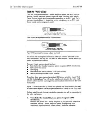 Page 35830 Connect the Telephone System ExecuMail6.5 
Test the Phone Cords 
Once you have programmed the Comdial telephone system, use RJ-14 cords to 
wire the Comdial telephone system’s single-line ports. For 4-port voice boards, 
Figure 10 shows how to wire two single-line extensions on an RJ-14 cord. For 2- 
port voice boards, Figure 11 shows how to wire a single port on an RI-14 cord. 
(2-port boards use two single-port cords.) 
Inner Pair: 1st Port on board (Red & Green wires) 
Outer Pair: 2nd Port on board...