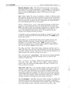 Page 37‘.learning 
ExecuMailLesson 2: Reviewing System Features3 1Maximum Message Life: This field sets how many days a new message
will be held before it is deleted automatically. A new message is one that has not
been heard by a subscriber or guest. Once a message is heard by a subscriber or
guest, it is called an old message. A setting of “999” keeps new messages
indefinitely.
Call Report Aging: The system can produce a number of different reports
that summarize call processing activity. Data about system...
