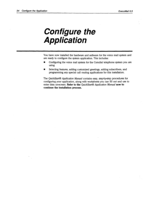 Page 36234 Configure the Application ExecuMail6.5 
Configure the 
Application 
You have now installed the hardware and software for the voice mail system and 
are ready to configure the system application. This includes: 
w Configuring the voice mail system for the Comdial telephone system you are 
using 
n Selecting features, adding customized greetings, adding subscribers, and 
programming any special call routing applications for this installation. 
The QuickStart@ Application Manual contains easy, stepbystep...