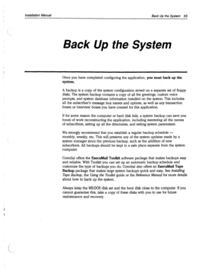 Page 363installation Manual 
Back Up the System 35 
Back Up the System 
Once you have completed configuring the application, you must back up the 
system. 
A backup is a copy of the system configuration stored on a separate set of floppy 
disks. The system backup contains a copy of all the greetings, custom voice 
prompts, and system database information installed on the system. This includes 
all the subscriber’s message box names and options, as well as any transaction 
boxes or interview boxes you have...