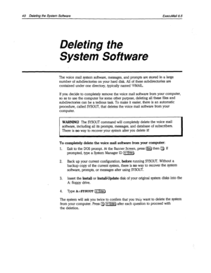 Page 36640 Deleting the System Software ExecuMail6.5 
Deleting the 
System Software 
The voice mail system software, messages, and prompts are stored in a large 
number of subdirectories on your hard disk. All of these subdirectories are 
contained under one directory, typically named \VMAIL. 
If you decide to completely remove the voice mail software from your computer, 
so as to use the computer for some other purpose, deleting all these files and 
subdirectories can be a tedious task. To make it easier, there...