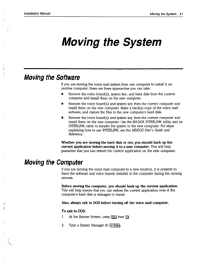 Page 367Installation Manual 
Moving the System 4 1 
Moving the System 
Moving the Software 
If you are moving the voice mail system from one computer to install it on 
another computer, there are three approaches you can take: 
n Remove the voice board(s), system key, and hard disk from the current 
computer and install them on the new computer. 
n Remove the voice board(s) and system key from the current computer and 
install them on the new computer. Make a backup copy of the voice mail 
software, and restore...