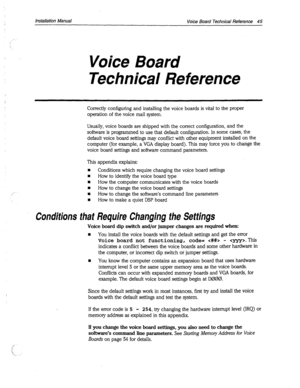 Page 369Installation Manual 
Voice Board Technical Reference 45 
Voice Board 
Technical Reference 
Correctly configuring and installing the voice boards is vital to the proper 
operation of the voice mail system. 
Usually, voice boards are shipped with the correct configuration, and the 
software is programmed to use that default configuration. In some cases, the 
default voice board settings may conflict with other equipment installed on the 
computer (for example, a VGA display board). This may force you to...