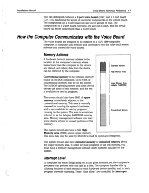 Page 371Installation Manual Voice Board Technical Reference 4 7 
You can distinguish between a Z-port voice board (D/21) and a 4-port board 
(D/41) by examining the layout of electronic components on the circuit board. 
The components on a drport board are laid out in groups of four. The 
components on a 2-port board, however, are laid out in pairs, and the circuit 
board. has fewer components than a 4-port board. 
How the Computer Communicates with the Voice Board 
Conventional Memory 
The voice boards are...