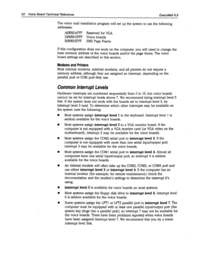 Page 37450 Voice Board Technical Reference ExecuMail6.5 
The voice mail installation program will set up the system to use the following 
addresses: 
A000AFFF Reserved for VGA 
D000DFFF Voice boards 
E000-EFFF EMS Page Frame 
If this configuration does not work on the computer, you will need to change the 
base memory address of the voice boards and/or the page frame. The voice 
board settings are described in this section. 
Modems and Printers 
Most internal modems, external modems, and all printers do not...