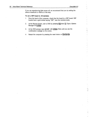 Page 38056 Voice Board Technical Reference ExecuMail6.5 ! 
If you are experiencing false pause off, we recommend that you try setting the 
silence threshold to 45dB as a first step. 
To set a DSP board to 45 decibels: 
1. 
From the back of the computer, check that the board is a DSP board. DSP 
boards have a gold sticker saying “DSP” near the modular jacks. 
2. 
At the Banner Screen, exit to DOS by pressing B then a. Type a System ! 
Manager ID (-Enter). 
3. At the DOS prompt, type 
QUIET 45 l-1. Wait until you...