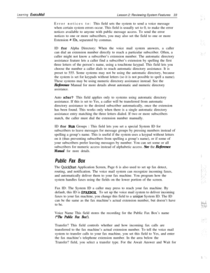 Page 39Learning ExecuMailLesson 2: Reviewing System Features33
Error notices to:This field sets the system to send a voice message
when certain system errors occur. This field is usually set to 0, to make the error
notices available to anyone with public message access. To send the error
notices to one or more subscribers, you may also set the field to one or more
Extension 
# IDS, separated by commas.
ID for Alpha Directory: When the voice mail system answers, a caller
can dial an extension number directly to...
