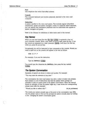 Page 3983 
Reference Manual Using This Manual 3 
Port 
One telephone line which JZxecuMail answers. 
Console 
The computer keyboard and monitor physically attached to the voice mail 
computer. 
Subscriber 
A person enrolled in the voice mail system. This includes regular subscribers 
(employees), guests and system managers. Unless it is explicitly stated otherwise, 
you can assume that information presented here for subscribers also applies to 
system managers and guests. 
Refer to the Glossary for definitions...