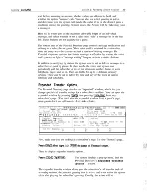 Page 41Learning ExecuMailLesson 2: Reviewing System Features35
wait before assuming no-answer, whether callers are allowed to hold, and
whether the system “screens” calls. You can also see which greeting is active,
and determine how the system will handle the caller if he or she doesn’t press a
touchtone during the greeting. In most cases, the Action will be Take-msg (take
a message).
Here too is where you set the maximum allowable length of an individual
message, and select whether or not a caller may “edit” a...
