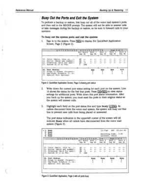 Page 406Reference Manual Backing Up & Restoring 11 
Busy Out the Potts and Exit the System 
To perform a backup or restore, first busy out all of the voice mail system’s ports 
and then exit to the MS-DOS prompt. The system will not be able to answer calls 
or take messages during the backup or restore, so be sure to forward calls to your 
operator. 
To busy out the system ports and exit the system: 
1. Sign in to the system. Press m to display the QuickStart Application 
Screen, Page 2 (Figure 2). 
., .,: .,......