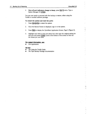 Page 40712 Backing Up 8 Restoring ExecuMail6.5 
4. Once all port indicators change to BUSY, press @ Q twice. Type a 
System Manager ID (j=EZG]. 
You are now ready to proceed with the backup or restore, either using the 
Toolkit or another software package. 
To restart the system and reset the ports: 
1. Press [jHWW) to restart the system. 
2. Once the Banner Screen is displayed, sign in to the system. 
3. Press IPgDn) to display the QuickStart Application Screen, Page 2 (Figure 2). 
4. Highlight each field on...