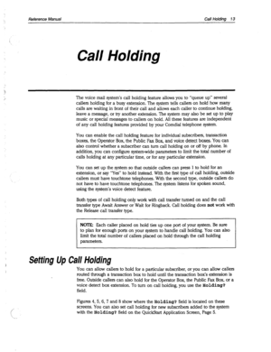 Page 408Reference Manual Call Holding 7 3 
‘. 
Call Holding 
The voice mail system’s call holding feature allows you to “queue up” several 
callers holding for a busy extension. The system tells callers on hold how many 
calls are waiting in front of their call and allows each caller to continue holding, 
leave a message, or try another extension. The system may also be set up to play 
music or special messages to callers on hold. All these features are independent 
of any call holding features provided by your...