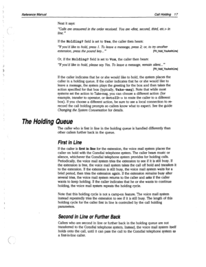 Page 412Reference Manual Call Ho/dins7 17 
Next it says: 
‘*Calls are answered in the order received. You are  in 
line. ” 
If the Holding? field is set to Yes, the caller then hears: 
“lf you’d like to hold, press 1. To leave a message, press 2; or, to try another 
extension, press the pound key... ” 
[PH~Hold~YouArelnLine] 
Or, if the Holding? field is set to VOX, the caller then hears: 
‘lf you’d like to hold, please say Yes. To leave a message, remain silent...” 
[PH~Hold~YouArelnLine] 
If the caller...