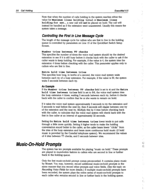 Page 415fxecuMail6.5 
Note that when the number of calls holding in the system reaches either the 
Vale for Maximum lines holding total or Maximum lines ‘. 
holding for ext., a new call will not be placed on hold. The call will 
instead be handled as if the extension went unanswered. Usually this means the 
system takes a message. 
Controlling the First in Line Message Cyde 
The length of the message cycle for callers who are first in line in the holding 
queue is controlled by parameters on Line 15 of the...