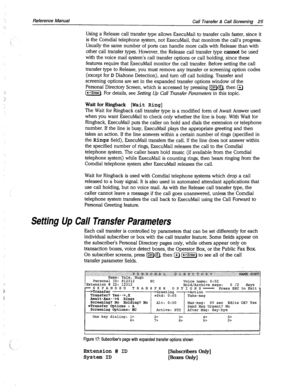 Page 420..’ 
Reference Manual 
Call Transfer & Call Screening 25 
Using a Release call transfer type allows ExecuMail to transfer calls faster, since it 
is the Comdial telephone system, not ExecuMail, that monitors the call’s progress. 
Usually the same number of ports can handle more calls with Release than with 
other call transfer types. However, the Release call transfer type 
cannot be used 
with the voice mail system’s call transfer options or call holding, since these 
features require that ExecuMail...