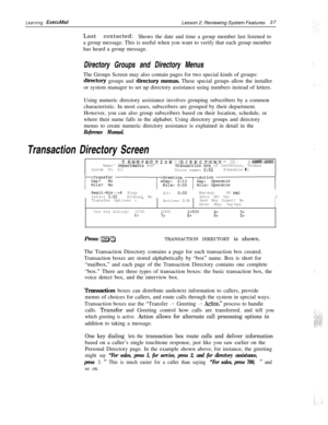 Page 43Learning ExecuMailLesson 2: Reviewing System Features37
Last contacted:
Shows the date and time a group member last listened to
a group message. This is useful when you want to verify that each group member
has heard a group message.
Directory Groups and Directory MenusThe Groups Screen may also contain pages for two special kinds of groups:
diiectory groups and directory menus. These special groups allow the installer
or system manager to set up directory assistance using numbers instead of letters....