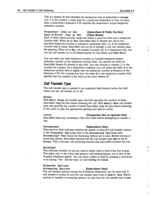 Page 42126 Call Transfer & Call Screening 
ExecuMail6.5 
This is a System ID that identifies the transaction box or subscriber’s message 
box. It is the number a caller dials for a particular subscriber or box. At many 
sites, a subscriber’s Extension # ID matches the subscriber’s actual telephone 
extension number. 
Transfer? (Yes or No) [Subscribers & Public Fax Box] 
Day? or Nite? (Yes or No) [Other Boxes] 
Each of these labels actually marks two fields: a yes-or-no field and a telephone 
number field. When...