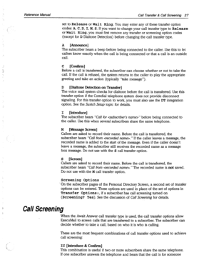 Page 422Reference Manual 
Call Transfer & Call Screening 27 
set to Release or Wait Ring. 
You may enter any of these transfer option 
codes: 
A, C, D, I, M, S. If you want to change your call transfer type to Release 
or Wait Ring, 
you must first remove any transfer or screening option codes 
(except for D Dialtone Detection) before changing the call transfer type. 
A [Announce] 
The subscriber hears a beep before being connected to the caller. Use this to let 
callers know exactly when the call is being...