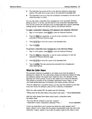 Page 428Reference Manual Directory Assistance 33 
n The subscriber has turned off his or her directory listing by using setup 
options. This adds the 
D access code to the subscriber’s Access field. 
n The subscriber is set up to hear the enrollment conversation, but has not yet 
called the system to enroll. 
You can also keep a subscriber from changing his or her automatic directory 
listing by phone. To do this, add the letter 
A to the subscriber’s Access field. 
This will also prevent the subscriber from...