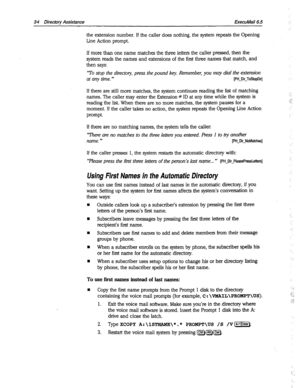 Page 42934 Director Assistance ExecuMail6.5 
the extension number. if the caller does nothing, the system repeats the Opening 
Line Action prompt. 
If more than one name matches the three letters the caller pressed, then the 
system reads the names and extensions of the first three names that match, and 
then says: 
‘To stop the directory, press the pound key. Remember, you may dial the extension 
at any time. ‘* 
[PH-Dir-ToStopDir] 
If there are still more matches, the system continues reading the list of...