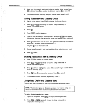 Page 436Reference Manual Directory Assistance 4 1 
. . 
-” 
L’ 
‘;. 
/’ 
‘ 
. 
3. Make sure the cursor is positioned in the top portion of the screen. Press 
a to delete. Press a to confirm the deletion, or press @ to cancel it. 
4. To delete additional directory groups or menus, repeat steps 2 and 3. 
Adding Subscribers to a Directory Group 
1. 
2. 
Sign in to the system. Press [Clrl)lGI to display the Groups Screen. 
Press m or IPsDnl repeatedly (or use the Jump command) to 
display the directory group, 
Press...