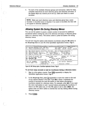 Page 438I 
Reference Manual Directory Assistance 43 
4. Try each of the available directory groups and sub-menus. Listen for clear, 
complete instructions for each directory group and directory sub-menu. If 
the system skips any choices you’ve set up, make sure there is a name 
recorded. 
NOTE: Make sure each directory menu and directory group has a name 
recorded. A recorded name is required. If no name is recorded, the item will 
not appear in directory assistance. 
Allowing System IDS During Directory Menus...