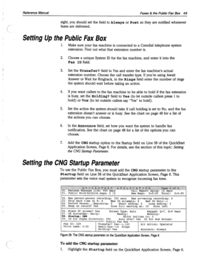 Page 444Reference Manual Faxes & the Public Fax Box 49 
sight, you should set the field to Always or Post so they are notified whenever 
faxes are delivered. 
Setting Up the Public Fax Box 
1. 
2. 
3. 
4. 
5. 
6. 
7. 
Make sure your fax machine is connected to a Comdial telephone system 
extension. Find out what that extension number is. 
Choose a unique System ID for the fax machine, and enter it into the 
Fax ID field. 
Set the Transfer? field to Yes and enter the fax machine’s actual 
extension number. Choose...