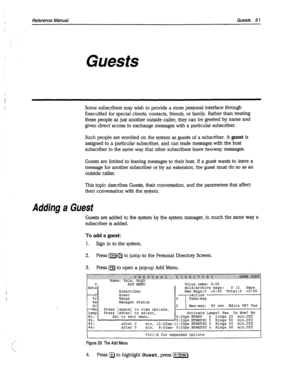 Page 446Reference Manual Guests 51 
Guests 
Some subscribers may wish to provide a more personal interface through 
ExecuMail for special clients, contacts, friends, or family. Rather than treating 
these people as just another outside caller, they can be greeted by name and 
given direct access to exchange messages with a particular subscriber. 
Such people are enrolled on the system as guests of a subscriber. A 
guest is 
assigned to a particular subscriber, and can trade messages with the host 
subscriber in...