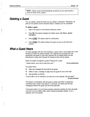 Page 448Reference Manual Guests 53 
NOTE: Guests cannot enroll themselves by phone, so you must record a 
name for them at the console. 
Deleting a Guest 
You can delete a guest the same way you delete a subscriber. Remember, all 
ports on the system must be inactive before a deletion can be completed. 
To delete a guest: 
1. Page to the guest on the Personal Directory screen. 
2. Press a. The systems displays the Delete menu with This Guest 
highlighted. 
3. Press (*Enter). The system asks for confirmation. 
4....