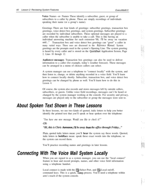 Page 4640Lesson 2: Reviewing System Features
ExecuMail6.5
Voice Names -or- Names These identify a subscriber, guest, or group of
subscribers to a caller by phone. These are simply recordings of individuals
speaking their name (or a group’s name).
Greetings There are four kinds of greetings: subscriber greetings, transaction box
greetings, voice detect box greetings, and system greetings. Subscriber greetings
are recorded by individual subscribers. These optional messages are played to a
caller when the...