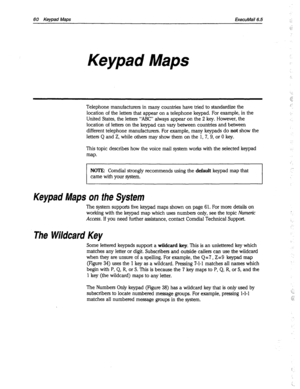 Page 45560 Keypad Maps ExecuMail6.5 
Keypad Maps 
Telephone manufacturers in many countries have tried to standardize the 
location of the letters that appear on a telephone keypad. For example, in the 
United States, the letters “ABC” always appear on the 2 key. However, the 
location of letters on the keypad can vary between countries and between 
different telephone manufacturers. For example, many keypads do 
not show the 
letters Q and Z, while others may show them on the 1, 7, 9, or 0 key. 
This topic...