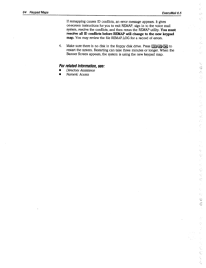 Page 45964 Keypad Maps 
ExecuMail6.5 
If remapping causes ID conflicts, an error message appears. It gives 
onscreen instructions for you to exit REMAP, sign in to the voice mail 
system, resolve the conflicts, and then rerun the REMAP utility. You 
must 
resolve all ID conflicts before REMAP will change to the new keypad 
map. 
You may review the file REMAP.LOG for a record of errors. 
4. Make sure there is no disk in the floppy disk drive. Press [CtrlH~J(i5TJ to 
restart the system. Restarting can take three...