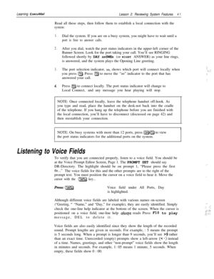 Page 47Learning ExecuMail
Lesson 2: Reviewing System Features4 1Read all these steps, then follow them to establish a local connection with the
system:
1.Dial the system. If you are on a busy system, you might have to wait until a
port is free to answer calls.
2.After you dial, watch the port status indicators in the upper-left corner of the
Banner Screen. Look for the port taking your call. You’ll see RINGING
followed shortly by DAY ANSWER (or NIGHT ANSWER) as your line rings,
is answered, and the system plays...