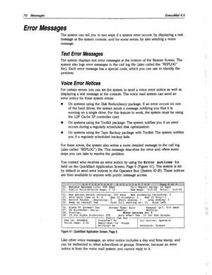 Page 46570 Messages ExecuMail6.5 
Error Messages 
The system can tell you in two ways if a system error occurs: by displaying a text 
message at the system console, and for some errors, by also sending a voice 
message. 
Text Error Messages 
The system displays text error messages at the bottom of the Banner Screen. The 
system also logs error messages in the call log file (also called the “REPLOG” 
file). Each error message has a special code, which you can use to identify the 
problem. 
Voice Error Notices...