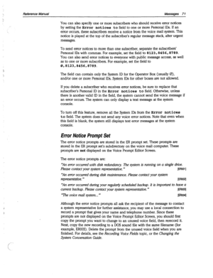 Page 466Reference Manual Messages 7 1 
You can also specify one or more subscribers who should receive error notices 
by setting the Error 
notices to field to one or more Personal IDS. If an 
error occurs, these subscribers receive a notice from the voice mail system. This 
notice is played at the top of the subscriber’s regular message stack, after urgent 
messages. 
To send error notices to more than one subscriber, separate the subscribers’ 
Personal IDS with commas. For example, set the field to...