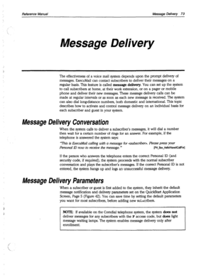 Page 468Reference Manual Message Delivery 73 
Message Delivery 
The effectiveness of a voice mail system depends upon the prompt delivery of 
messages. ExecuMail can contact subscribers to deliver their messages on a 
regular basis. This feature is called message delivery. You can set up the system 
to call subscribers at home, at their work extension, or on a pager or mobile 
phone and deliver their new messages. These message delivery calls can be 
made at regular intervals or as soon as each new message is...