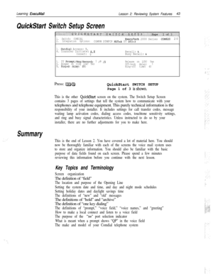 Page 49Learning ExecuMail
Lesson 2: Reviewing System Features43
QuickStart Switch Setup Screen
Summary
1. Switch: COMDIALExecuTech 2000 Series2. Integration Options:COME20 20COMVM DTMFCP HUT=A DT DT3=3
3.Outdial Access: 9,
4. Transfer Initiate: &,X
Connect: QRecall: &Busy Recall: &
5.
TT Prompt/Msg/Record:5/I/9Release on LCR?Yes
6. Answer on ring low? Yes5
7.Ring-on time: 10Off-hook delay:8.Pooled delay: 450Ring-offtime:40Press: 
@-QQuickStart SWITCH SETUP
Page 1 of 3 
isshown.
This is the other QuickStart...