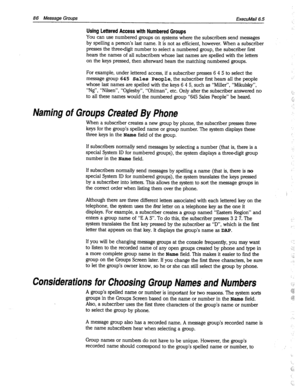 Page 48186 Message Groups 
ExecuMail6.5 
Using Lettered Access with Numbered Groups 
You can use numbered groups on systems where the subscribers send messages 
by spelling a person’s last name. It is not as efficient, however. When a subscriber 
presses the threedigit number to select a numbered group, the subscriber first 
hears the names of all subscribers whose last names are spelled with the letters 
on the keys pressed, then afterward hears the matching numbered groups. 
For example, under lettered access,...