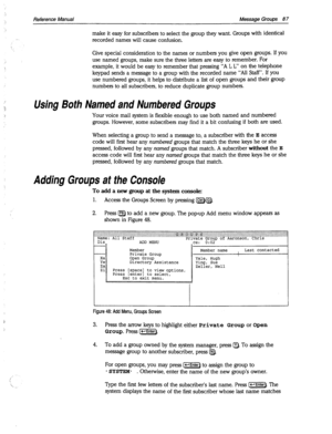 Page 482 
Reference Manual Message Groups 87 
make it easy for subscribers to select the group they want. Groups with identical 
-. 
recorded names will cause confusion. 
Give special consideration to the names or numbers you give open groups. If you 
use named groups, make sure the three letters are easy to remember. For 
example, it would be easy to remember that pressing “A L L” on the telephone 
keypad sends a message to a group with the recorded name “All Staff”. If you 
use numbered groups, it helps to...