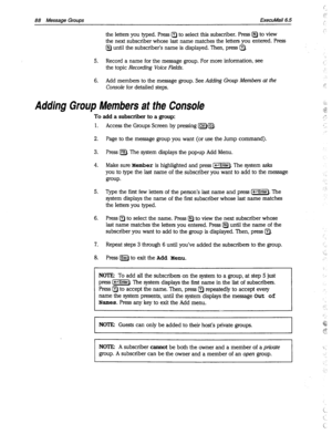 Page 48388 Message Groups ExecuMail6.5 
the letters you typed. Press a to select this subscriber. Press a to view 
the next subscriber whose last name matches the letters you entered. Press 
a until the subscriber’s name is displayed. Then, press a. 
5. Record a name for the message group. For more information, see 
the topic 
Recording Voice Fields. 
6. Add members to the message group. See Adding Group Members at the 
Console 
for detailed steps. 
Adding Group Members at the Console 
To add a subscriber to a...