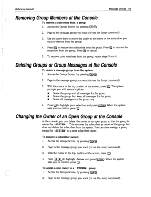 Page 484- Reference Manual Message Groups 89 
Removing Group Members at the Console 
To remove a subscriber from a group: 
1. 
Access the Groups Screen by pressing [m&lx]. 
2. Page to the message group you want (or use the Jump command). 
3. Use the arrow keys to move the cursor to the name of the subscriber 
you 
want to remove from the group. 
4. Press [nl to remove the subscriber from the group. Press Q to remove the 
subscriber from the group. Press @ to cancel. 
5. To remove other members from the group,...