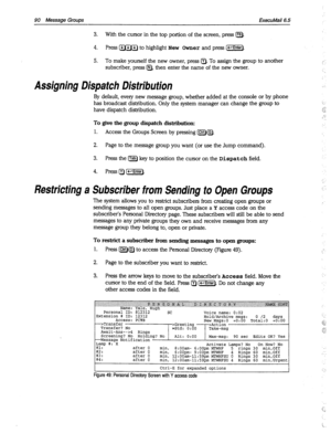 Page 48590 Message Groups ExecuMail6.5 
3. With the cursor in the top portion of the screen, press [F8). 
4. Press m to highlight New Owner and press [-Enter). 
5. To make yourself the new owner, press a. To assign the group to another ,: 
subscriber, press @, then enter the name of the new owner. 
‘... 
Assigning Dispatch Distribution 
By default, every new message group, whether added at the console or by phone 
has broadcast distribution. Only the system manager can change the group to 
have dispatch...