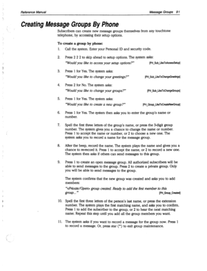 Page 486Reference Manual Message Groups 9 1 
Creating Message Groups By Phone 
Subscribers can create new message groups themselves from any touchtone 
telephone, by accessing their setup options. 
To create a group by phone: 
1. 
2. 
3. 
4. 
5. 
6. 
7. 
8. 
9. 
10. 
11. Call the system. Enter your Personal ID and security code. 
Press 2 2 2 to skip ahead to setup options. The system asks: 
‘Would you like to access your setup options?” [PH~SubJikeToAcmsSetupl 
Press 1 for Yes. The system asks: 
‘Would you like...