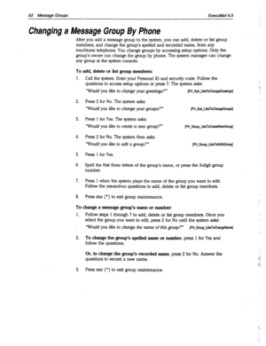 Page 48792 Messaae Groups ExecuMail6.5 
Changing a Message Group By Phone 
After you add a message group to the system, you can add, delete or list group 
members, and change the group’s spelled and recorded name, from any 
touchtone telephone. You change groups by accessing setup options. Only the 
group’s owner can change the group by phone. The system manager can change 
any group at the system console. 
To add, delete or list group members: 
1. Call the system. Enter your Personal ID and security code....