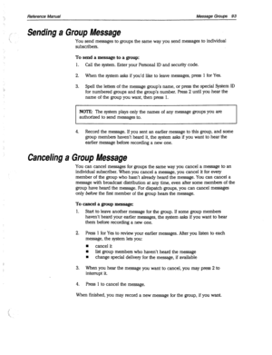 Page 488Reference Manual Message Groups 93 
Sending a Group Message 
You send messages to groups the same way you send messages to individual 
subscribers. 
To send a message to a group: 
1. Call the system. Enter your Personal ID and security code. 
2. When the system asks if you’d like to leave messages, press 1 for Yes. 
3. Spell the letters of the message group’s name, or press the special System ID 
for numbered groups and the group’s number. Press 2 until you hear the 
name of the group you want, then...