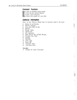 Page 5044Lesson 2: Reviewing System FeaturesExecuMail6.5
Command Functions
[Esc) to undo an immediate typing mistake
(F31 to move the port selection indicator
IF4) to make a local connection
F5J to listen to the contents of a voice field
Additional information
Please see these Reference Manual topics for discussions related to this lesson:n
n
n
n
n
n
n
n
n
n
n
n
n
n
n
Backing Up and Restoring
Directory Assistance
Faxes 
& the Public Fax Box
Messages
Message Taking
Operator Box
Port Applications
Public Interview...