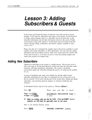 Page 51Learning ExecuMailLesson 3: Adding Subscribers & Guests45
Lesson 3: Adding
Subscribers & GuestsIn this lesson you’ll learn the basics of using the voice mail system as system
manager. You’ll add new subscribers and a guest to the system. You’ll learn how
to assign system manager status to a subscriber and you’ll learn how to edit
subscriber information and all other information stored on the system. Finally,
you’ll practice using local connect to record names and you’ll learn about the
various message...