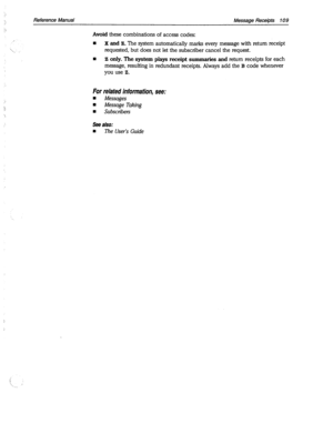 Page 504Reference Manual Message Receipts 109 
Avoid these combinations of access codes: I 
‘., 
n X and Z. The system automatically marks every message with return receipt 
requested, but does not let the subscriber cancel the request. 
n Z only. The system plays receipt summaries and return receipts for each 
message, resulting in redundant receipts. Always add the B code whenever 
you use Z. 
For related information, see: 
n Messages 
w Message Taking 
w Subscribers 
See also: 
n The User’s Guide  